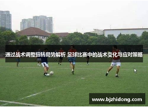 通过战术调整扭转局势解析 足球比赛中的战术变化与应对策略